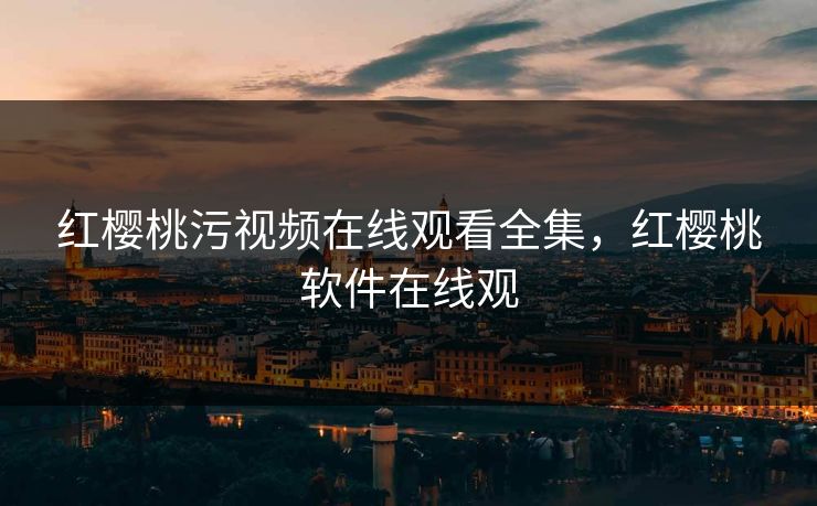 红樱桃污视频在线观看全集，红樱桃软件在线观