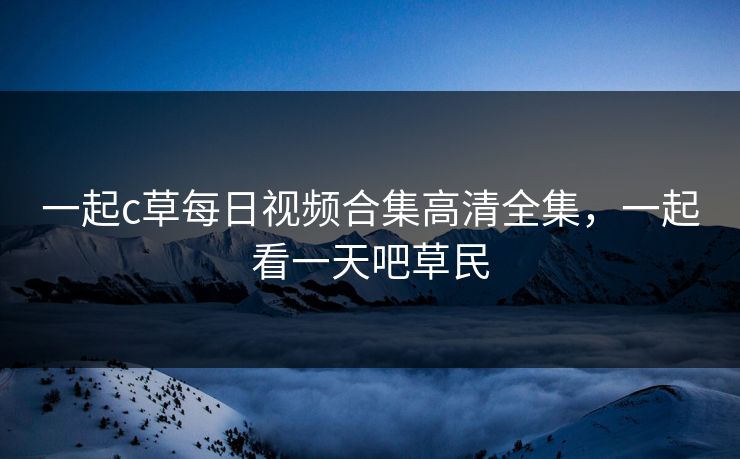 一起c草每日视频合集高清全集，一起看一天吧草民