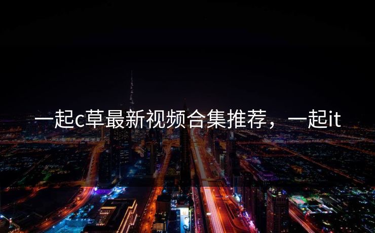 一起c草最新视频合集推荐，一起it
