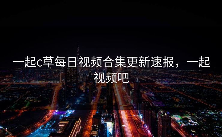 一起c草每日视频合集更新速报，一起视频吧