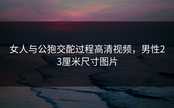 女人与公狍交酡过程高清视频，男性23厘米尺寸图片