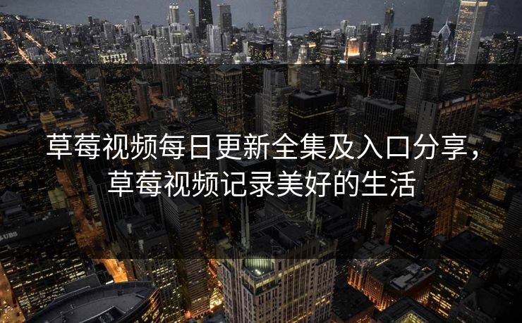 草莓视频每日更新全集及入口分享，草莓视频记录美好的生活
