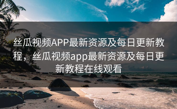 丝瓜视频APP最新资源及每日更新教程，丝瓜视频app最新资源及每日更新教程在线观看