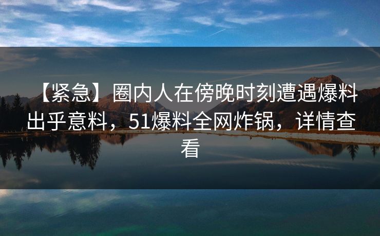 【紧急】圈内人在傍晚时刻遭遇爆料 出乎意料，51爆料全网炸锅，详情查看