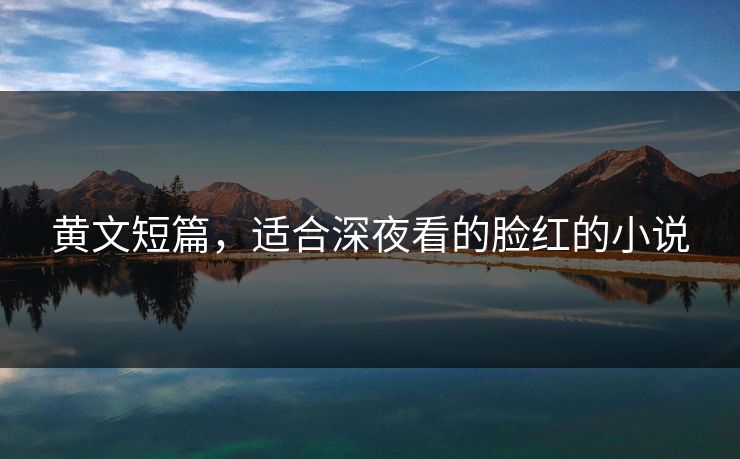 黄文短篇，适合深夜看的脸红的小说