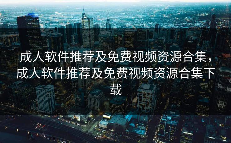 成人软件推荐及免费视频资源合集，成人软件推荐及免费视频资源合集下载