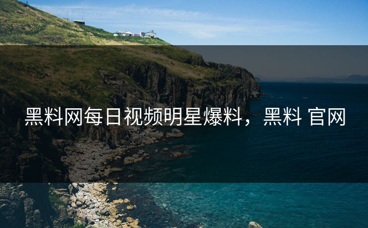 黑料网每日视频明星爆料，黑料 官网