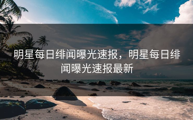 明星每日绯闻曝光速报，明星每日绯闻曝光速报最新