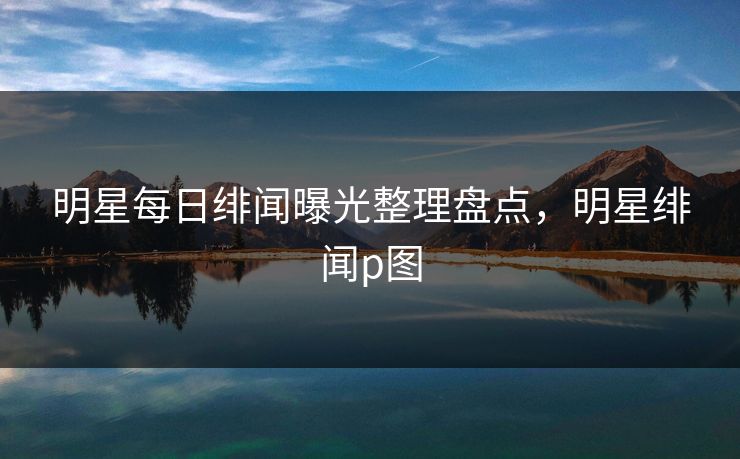 明星每日绯闻曝光整理盘点，明星绯闻p图