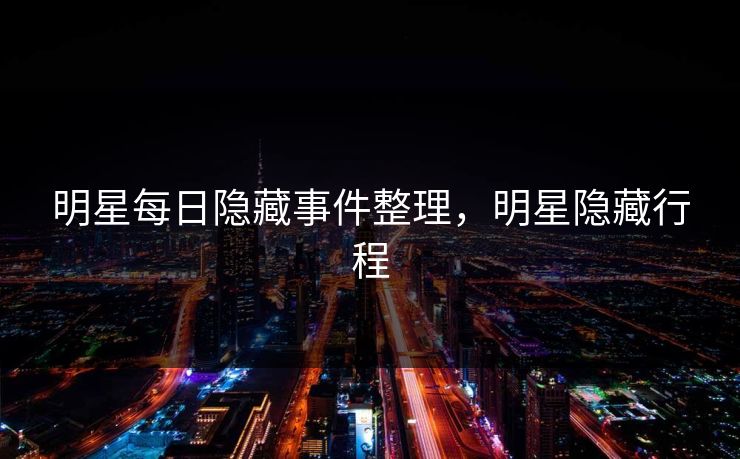 明星每日隐藏事件整理，明星隐藏行程