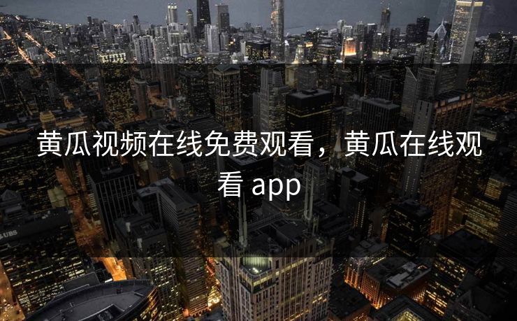 黄瓜视频在线免费观看，黄瓜在线观看 app