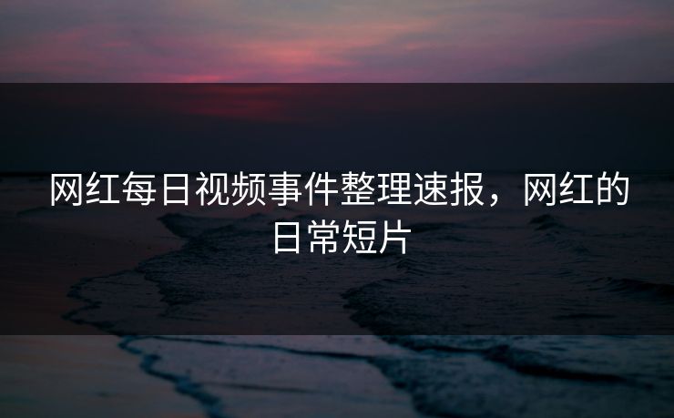 网红每日视频事件整理速报，网红的日常短片