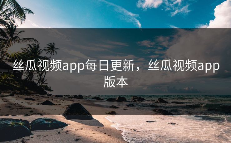 丝瓜视频app每日更新，丝瓜视频app版本