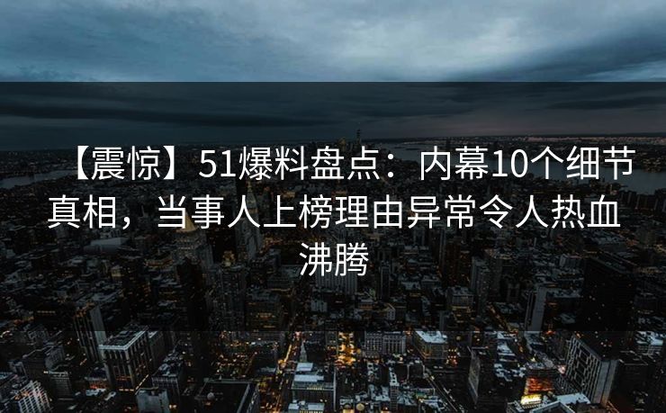 【震惊】51爆料盘点：内幕10个细节真相，当事人上榜理由异常令人热血沸腾