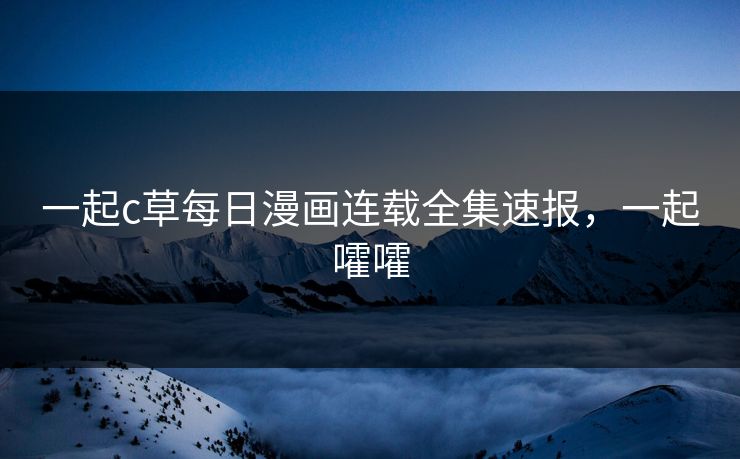一起c草每日漫画连载全集速报，一起嚯嚯