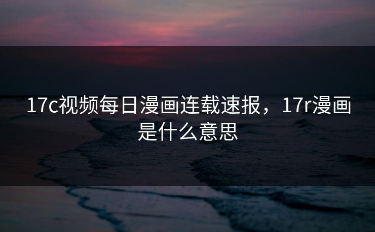 17c视频每日漫画连载速报，17r漫画是什么意思