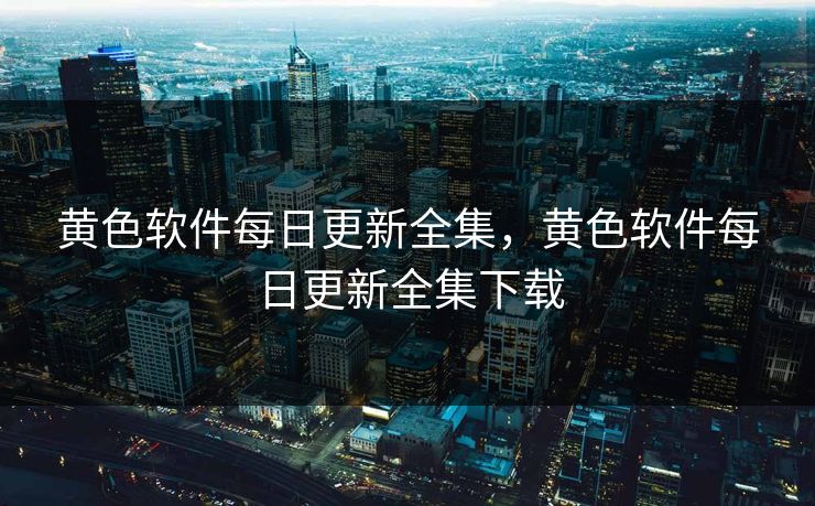 黄色软件每日更新全集，黄色软件每日更新全集下载