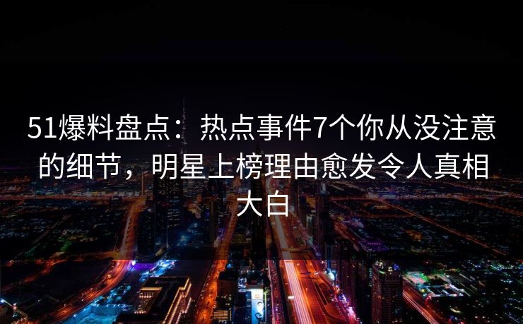 51爆料盘点：热点事件7个你从没注意的细节，明星上榜理由愈发令人真相大白
