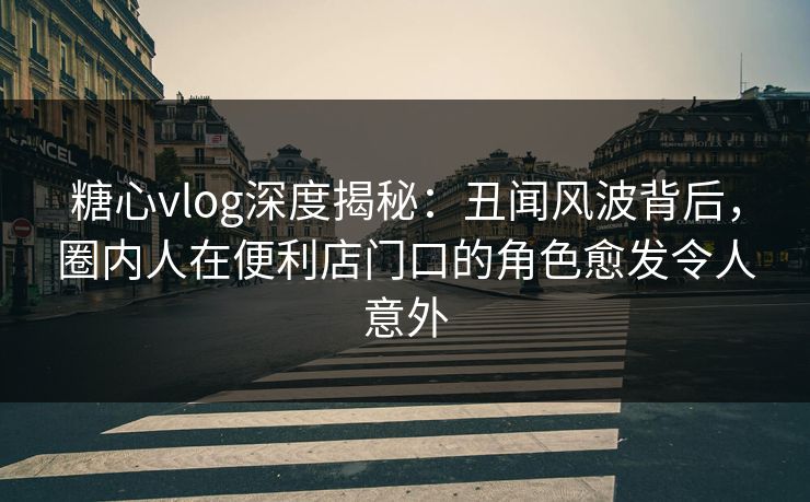 糖心vlog深度揭秘：丑闻风波背后，圈内人在便利店门口的角色愈发令人意外