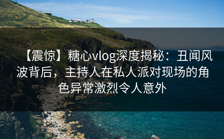 【震惊】糖心vlog深度揭秘：丑闻风波背后，主持人在私人派对现场的角色异常激烈令人意外