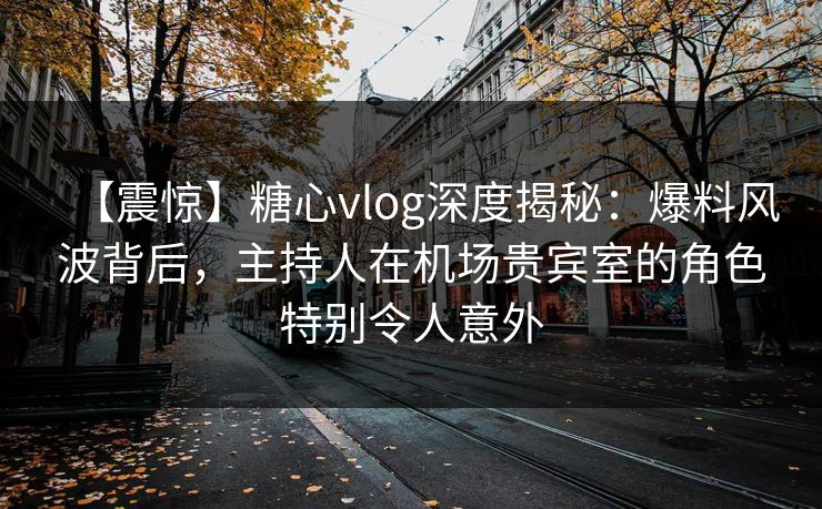【震惊】糖心vlog深度揭秘：爆料风波背后，主持人在机场贵宾室的角色特别令人意外