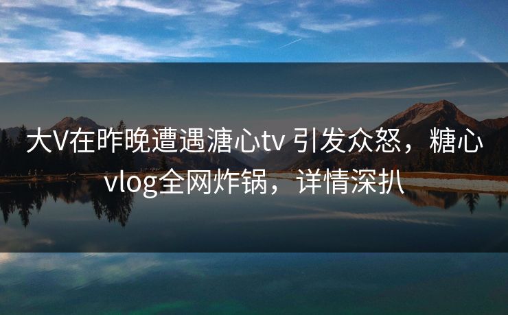 大V在昨晚遭遇溏心tv 引发众怒，糖心vlog全网炸锅，详情深扒