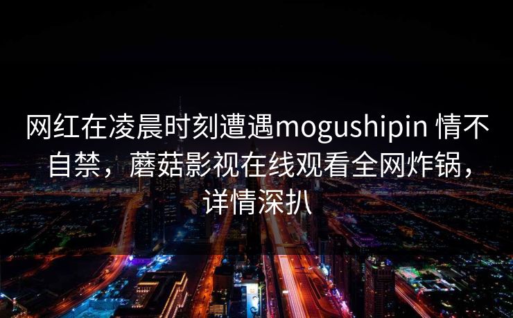 网红在凌晨时刻遭遇mogushipin 情不自禁，蘑菇影视在线观看全网炸锅，详情深扒