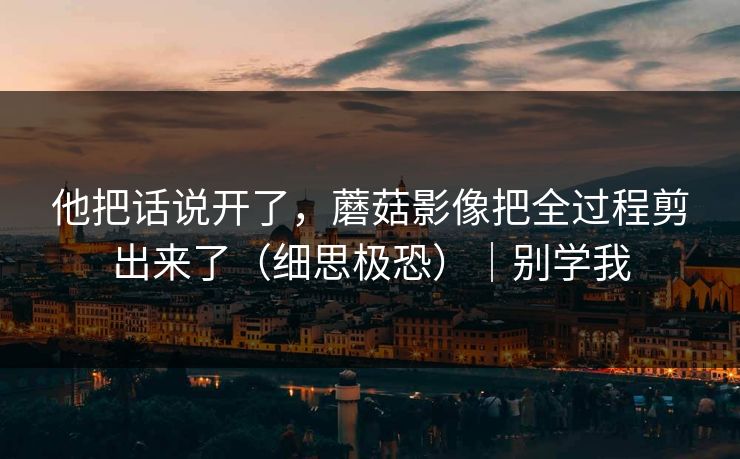 他把话说开了，蘑菇影像把全过程剪出来了（细思极恐）｜别学我