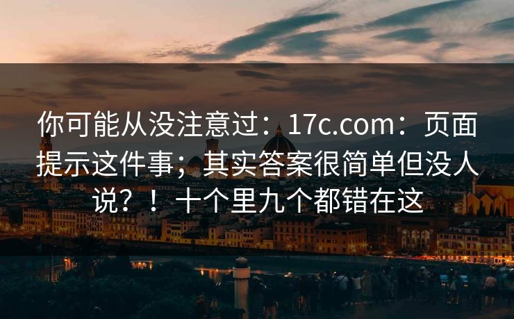 你可能从没注意过：17c.com：页面提示这件事；其实答案很简单但没人说？！十个里九个都错在这