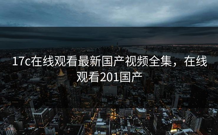 17c在线观看最新国产视频全集，在线观看201国产