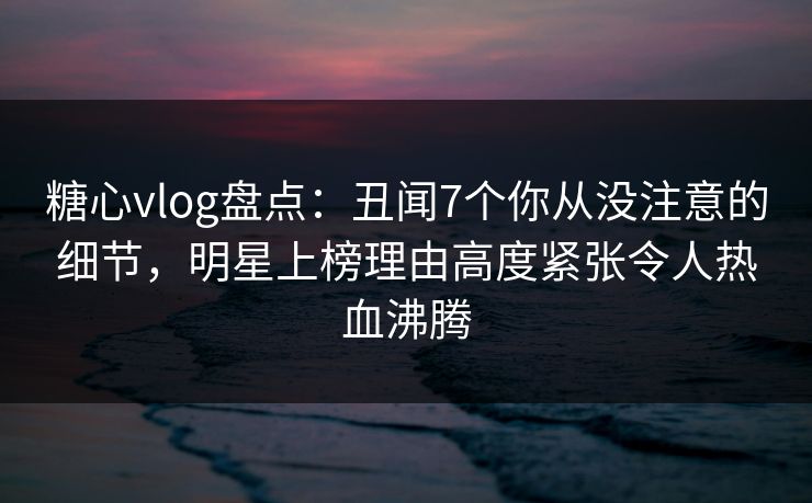 糖心vlog盘点：丑闻7个你从没注意的细节，明星上榜理由高度紧张令人热血沸腾
