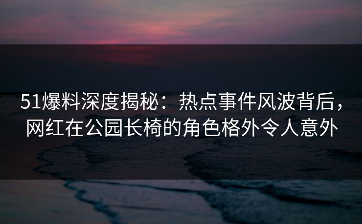 51爆料深度揭秘：热点事件风波背后，网红在公园长椅的角色格外令人意外