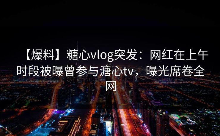【爆料】糖心vlog突发：网红在上午时段被曝曾参与溏心tv，曝光席卷全网