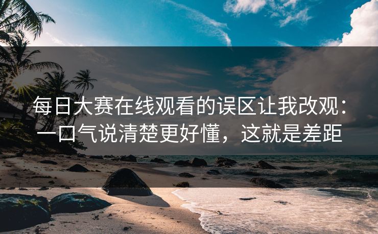 每日大赛在线观看的误区让我改观：一口气说清楚更好懂，这就是差距