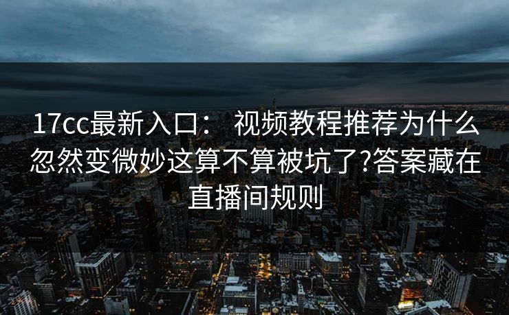 17cc最新入口： 视频教程推荐为什么忽然变微妙这算不算被坑了?答案藏在直播间规则