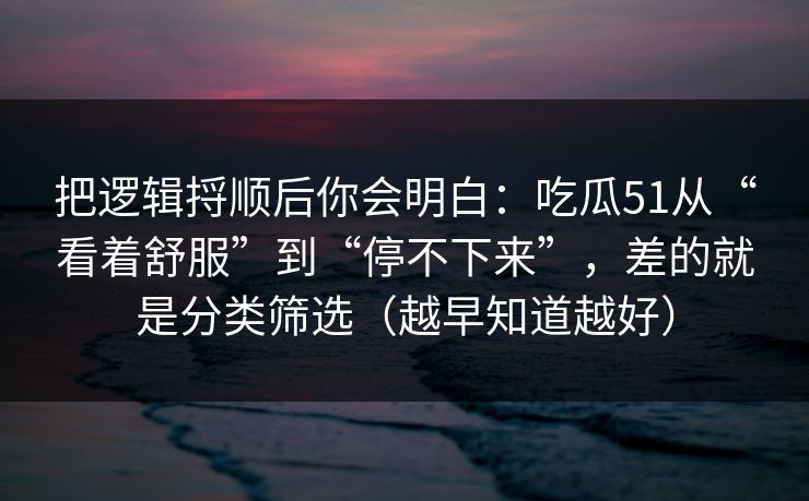 把逻辑捋顺后你会明白：吃瓜51从“看着舒服”到“停不下来”，差的就是分类筛选（越早知道越好）