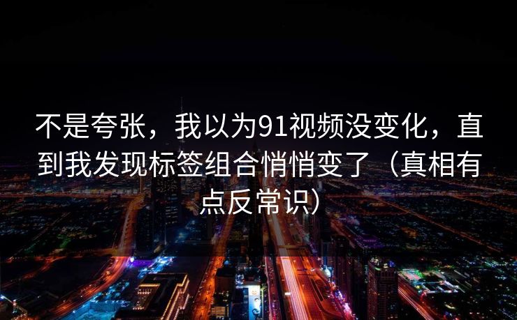 不是夸张，我以为91视频没变化，直到我发现标签组合悄悄变了（真相有点反常识）