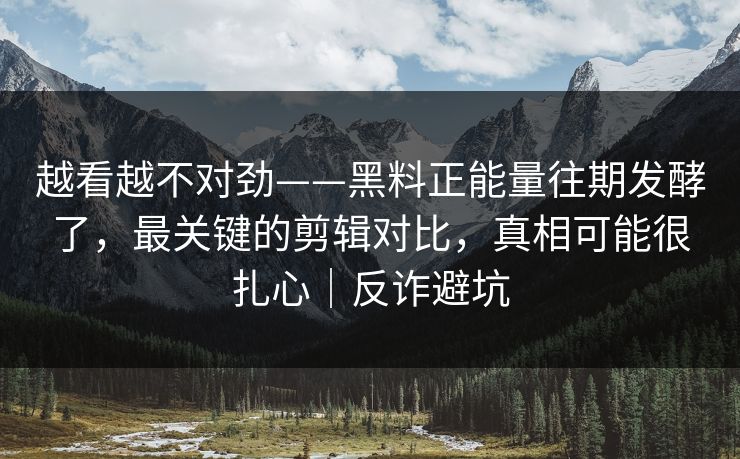 越看越不对劲——黑料正能量往期发酵了，最关键的剪辑对比，真相可能很扎心｜反诈避坑