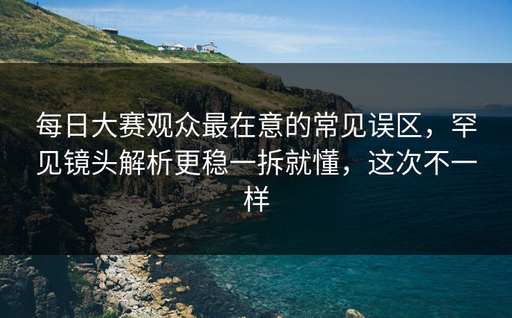 每日大赛观众最在意的常见误区，罕见镜头解析更稳一拆就懂，这次不一样