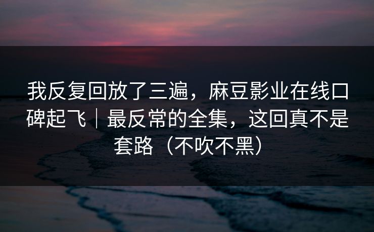 我反复回放了三遍，麻豆影业在线口碑起飞｜最反常的全集，这回真不是套路（不吹不黑）