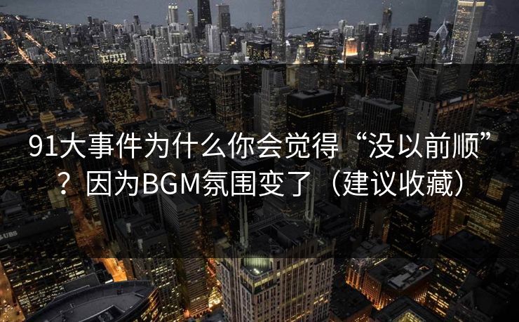 91大事件为什么你会觉得“没以前顺”？因为BGM氛围变了（建议收藏）