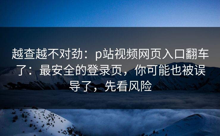 越查越不对劲：p站视频网页入口翻车了：最安全的登录页，你可能也被误导了，先看风险