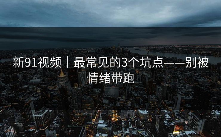 新91视频｜最常见的3个坑点——别被情绪带跑