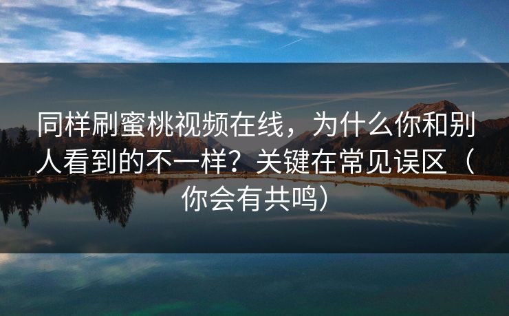 同样刷蜜桃视频在线，为什么你和别人看到的不一样？关键在常见误区（你会有共鸣）
