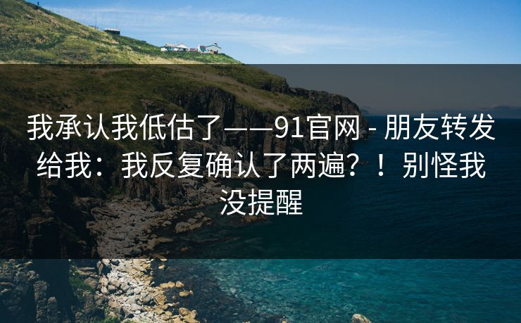 我承认我低估了——91官网 - 朋友转发给我：我反复确认了两遍？！别怪我没提醒