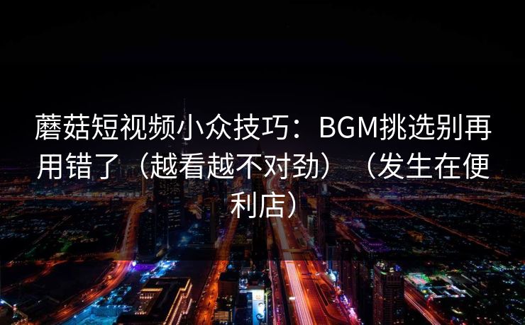 蘑菇短视频小众技巧：BGM挑选别再用错了（越看越不对劲）（发生在便利店）