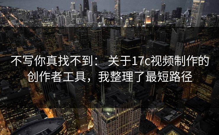 不写你真找不到： 关于17c视频制作的创作者工具，我整理了最短路径