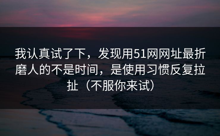 我认真试了下,发现用51网网址最折磨人的不是时间,是使用习惯反复拉扯(不服你来试) 我认真试了下,发现用51网网址最折磨人的不是时间,是使用习惯反复拉扯(不服你来试)