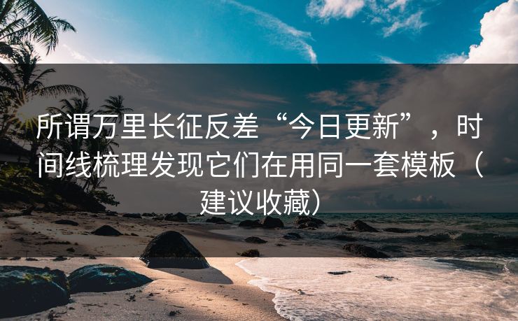 所谓万里长征反差“今日更新”，时间线梳理发现它们在用同一套模板（建议收藏）