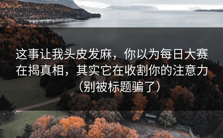 这事让我头皮发麻，你以为每日大赛在揭真相，其实它在收割你的注意力（别被标题骗了）